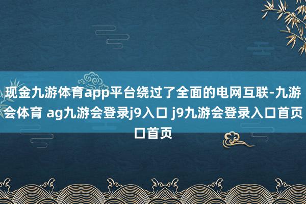现金九游体育app平台绕过了全面的电网互联-九游会体育 ag九游会登录j9入口 j9九游会登录入口首页