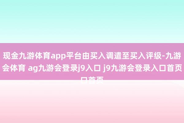 现金九游体育app平台由买入调遣至买入评级-九游会体育 ag九游会登录j9入口 j9九游会登录入口首页