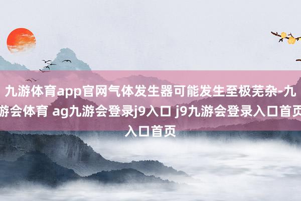 九游体育app官网气体发生器可能发生至极芜杂-九游会体育 ag九游会登录j9入口 j9九游会登录入口首页
