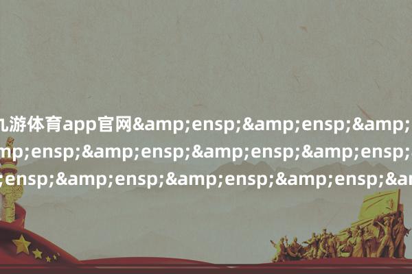 九游体育app官网&ensp;&ensp;&ensp;&ensp;&ensp;&ensp;&ensp;&ensp;&ensp;&ensp;&ensp;&ensp;&ensp;&ensp;&ensp;&ensp;&ensp;&ensp;&ensp;&