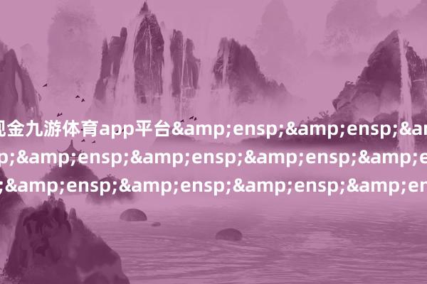 现金九游体育app平台&ensp;&ensp;&ensp;&ensp;&ensp;&ensp;&ensp;&ensp;&ensp;&ensp;&ensp;&ensp;&ensp;&ensp;&ensp;&ensp;&ensp;&ensp;&ensp