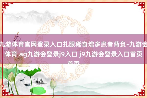 九游体育官网登录入口扎眼稀奇增多患者背负-九游会体育 ag九游会登录j9入口 j9九游会登录入口首页