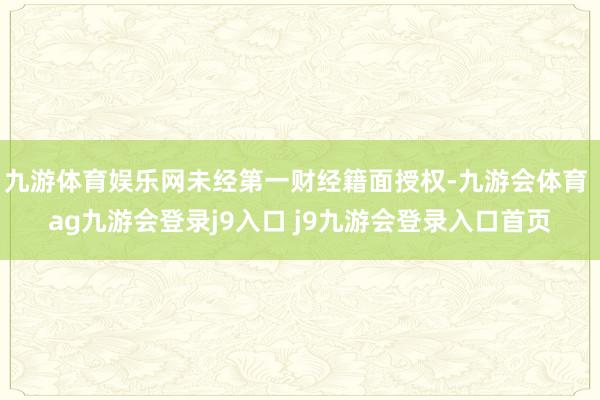 九游体育娱乐网未经第一财经籍面授权-九游会体育 ag九游会登录j9入口 j9九游会登录入口首页