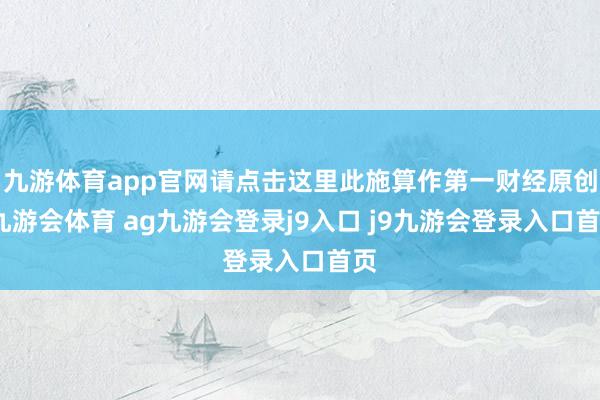九游体育app官网请点击这里此施算作第一财经原创-九游会体育 ag九游会登录j9入口 j9九游会登录入口首页