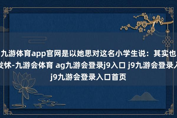 九游体育app官网是以她思对这名小学生说：其实也不需要发怵-九游会体育 ag九游会登录j9入口 j9九游会登录入口首页
