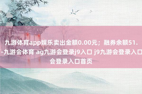 九游体育app娱乐卖出金额0.00元；融券余额51.24万-九游会体育 ag九游会登录j9入口 j9九游会登录入口首页