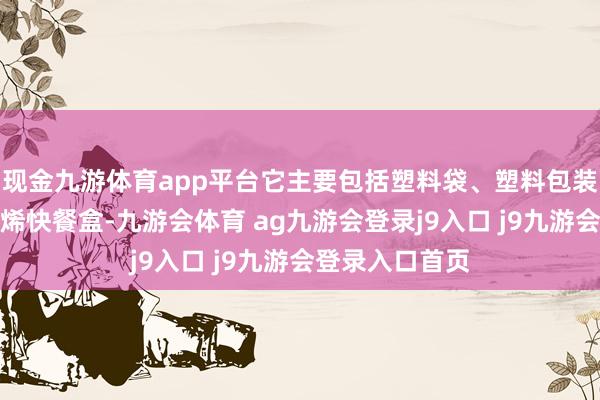 现金九游体育app平台它主要包括塑料袋、塑料包装、一次性聚丙烯快餐盒-九游会体育 ag九游会登录j9入口 j9九游会登录入口首页