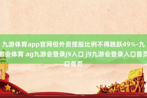 九游体育app官网但外资捏股比例不得跳跃49%-九游会体育 ag九游会登录j9入口 j9九游会登录入口首页