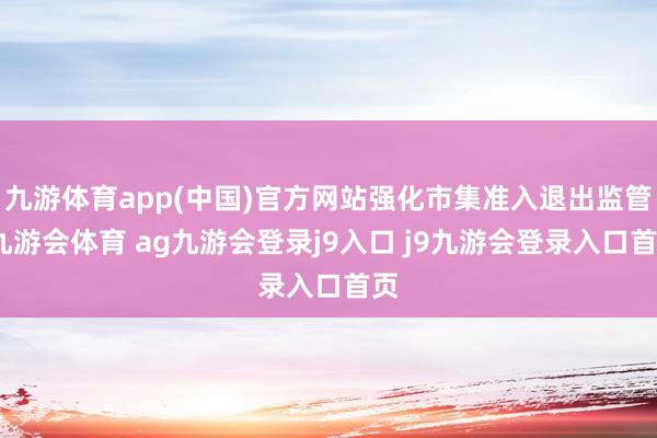 九游体育app(中国)官方网站强化市集准入退出监管-九游会体育 ag九游会登录j9入口 j9九游会登录入口首页