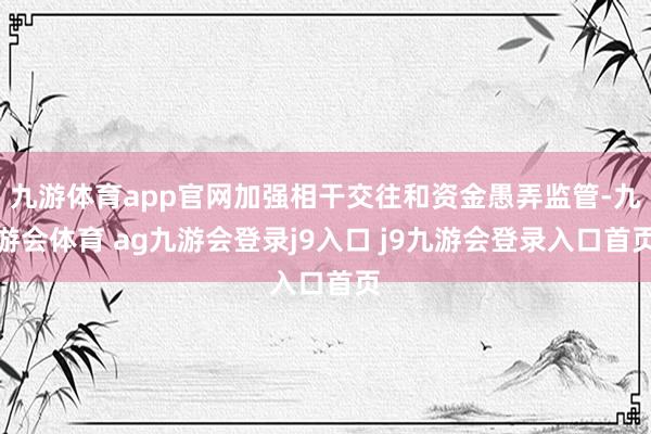 九游体育app官网加强相干交往和资金愚弄监管-九游会体育 ag九游会登录j9入口 j9九游会登录入口首页