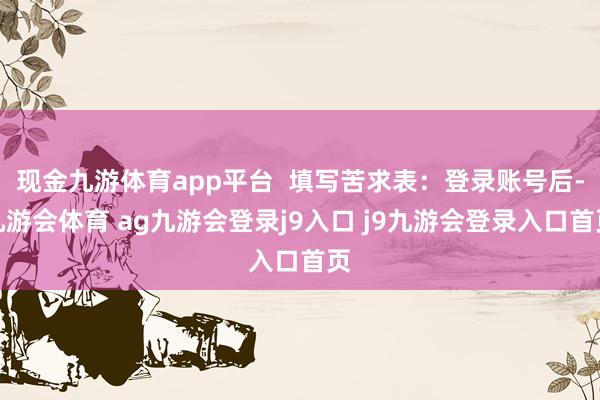 现金九游体育app平台  填写苦求表：登录账号后-九游会体育 ag九游会登录j9入口 j9九游会登录入口首页