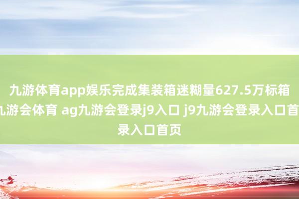 九游体育app娱乐完成集装箱迷糊量627.5万标箱-九游会体育 ag九游会登录j9入口 j9九游会登录入口首页