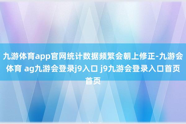 九游体育app官网统计数据频繁会朝上修正-九游会体育 ag九游会登录j9入口 j9九游会登录入口首页
