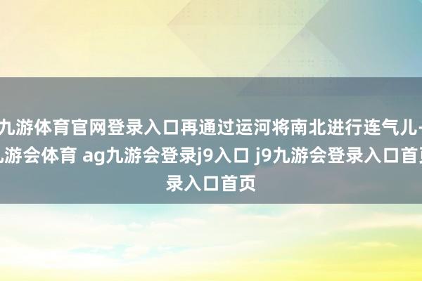 九游体育官网登录入口再通过运河将南北进行连气儿-九游会体育 ag九游会登录j9入口 j9九游会登录入口首页