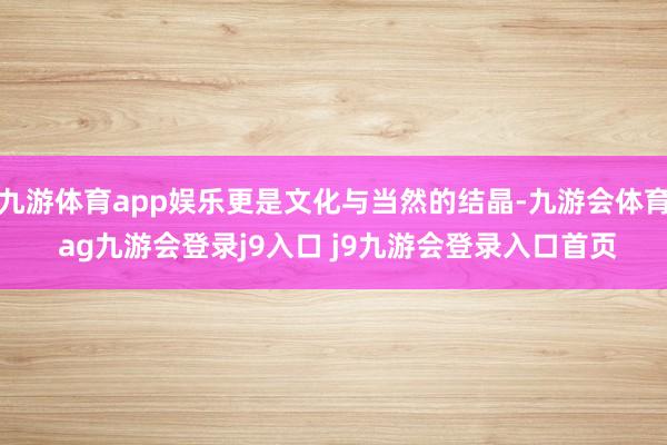 九游体育app娱乐更是文化与当然的结晶-九游会体育 ag九游会登录j9入口 j9九游会登录入口首页