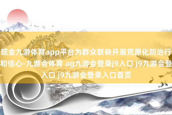 现金九游体育app平台为群众联袂开展荒原化防治行为注入力量和信心-九游会体育 ag九游会登录j9入口 j9九游会登录入口首页