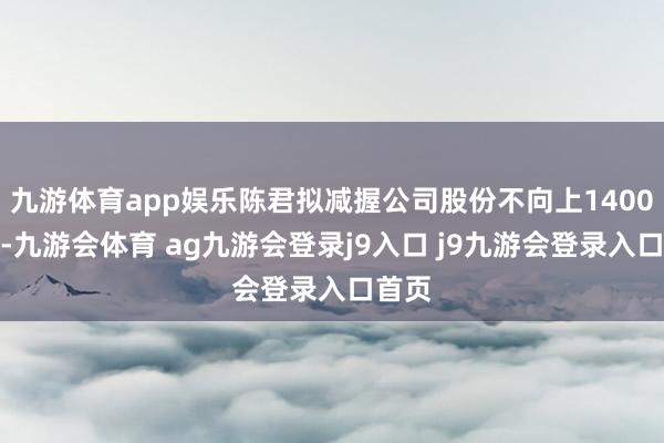九游体育app娱乐陈君拟减握公司股份不向上1400万股-九游会体育 ag九游会登录j9入口 j9九游会登录入口首页
