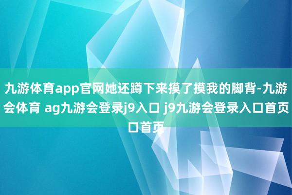 九游体育app官网她还蹲下来摸了摸我的脚背-九游会体育 ag九游会登录j9入口 j9九游会登录入口首页