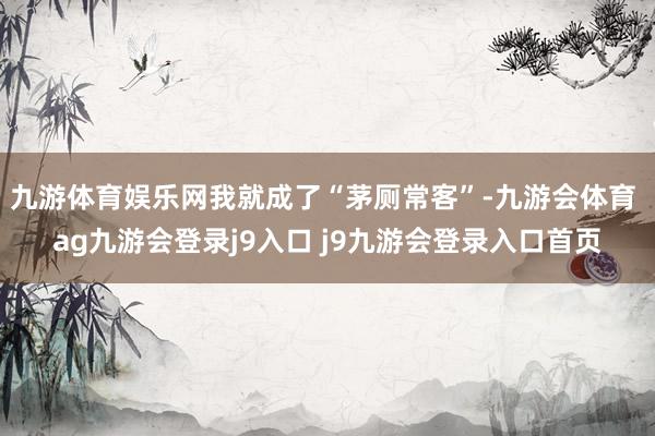 九游体育娱乐网我就成了“茅厕常客”-九游会体育 ag九游会登录j9入口 j9九游会登录入口首页