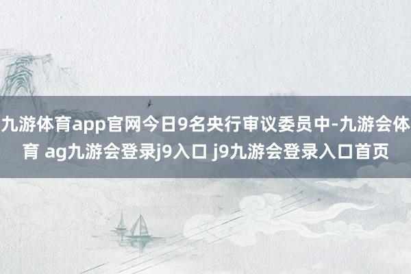 九游体育app官网今日9名央行审议委员中-九游会体育 ag九游会登录j9入口 j9九游会登录入口首页