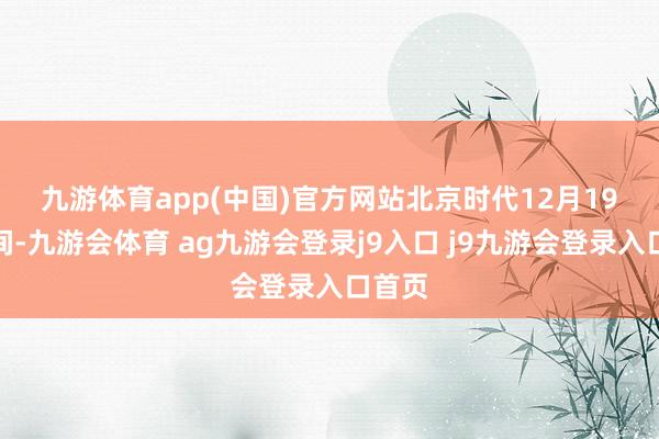 九游体育app(中国)官方网站　　北京时代12月19日晚间-九游会体育 ag九游会登录j9入口 j9九游会登录入口首页