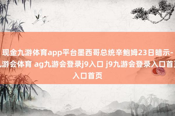 现金九游体育app平台墨西哥总统辛鲍姆23日暗示-九游会体育 ag九游会登录j9入口 j9九游会登录入口首页