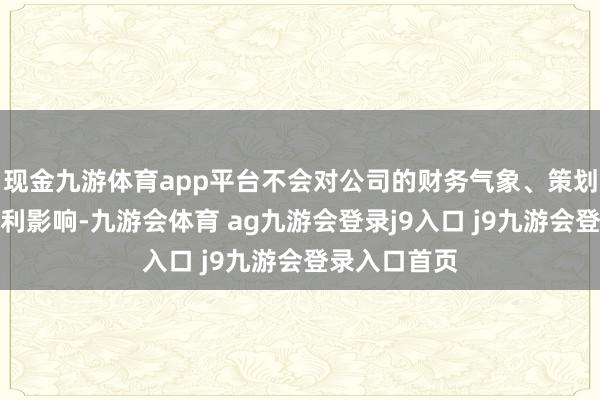 现金九游体育app平台不会对公司的财务气象、策划效果产生不利影响-九游会体育 ag九游会登录j9入口 j9九游会登录入口首页