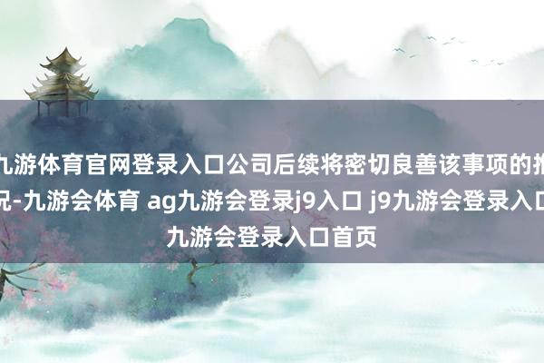 九游体育官网登录入口公司后续将密切良善该事项的推崇情况-九游会体育 ag九游会登录j9入口 j9九游会登录入口首页