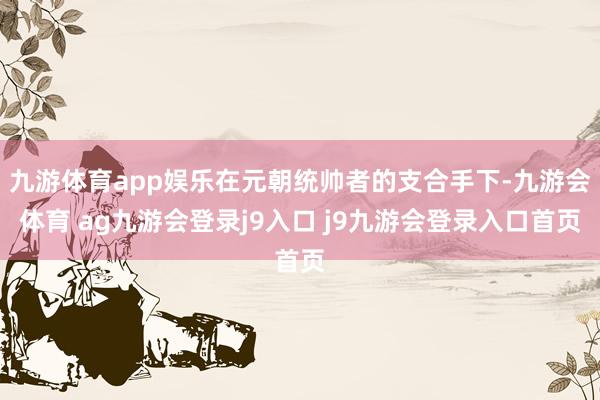 九游体育app娱乐在元朝统帅者的支合手下-九游会体育 ag九游会登录j9入口 j9九游会登录入口首页