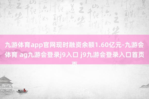 九游体育app官网现时融资余额1.60亿元-九游会体育 ag九游会登录j9入口 j9九游会登录入口首页