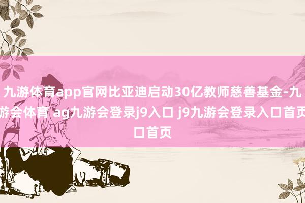 九游体育app官网比亚迪启动30亿教师慈善基金-九游会体育 ag九游会登录j9入口 j9九游会登录入口首页