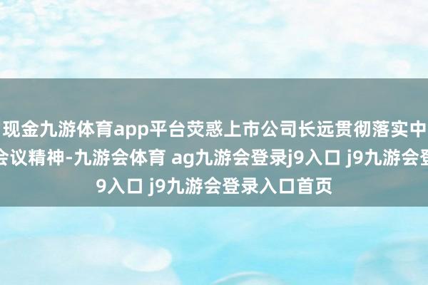 现金九游体育app平台荧惑上市公司长远贯彻落实中央经济使命会议精神-九游会体育 ag九游会登录j9入口 j9九游会登录入口首页
