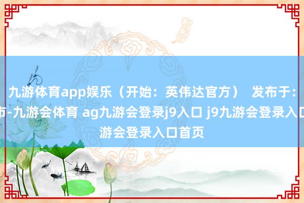 九游体育app娱乐（开始：英伟达官方）  发布于：北京市-九游会体育 ag九游会登录j9入口 j9九游会登录入口首页