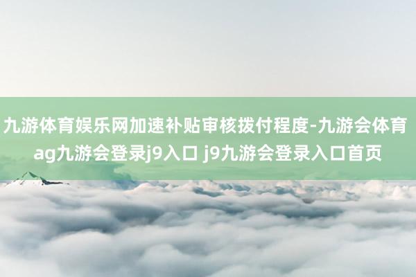 九游体育娱乐网加速补贴审核拨付程度-九游会体育 ag九游会登录j9入口 j9九游会登录入口首页