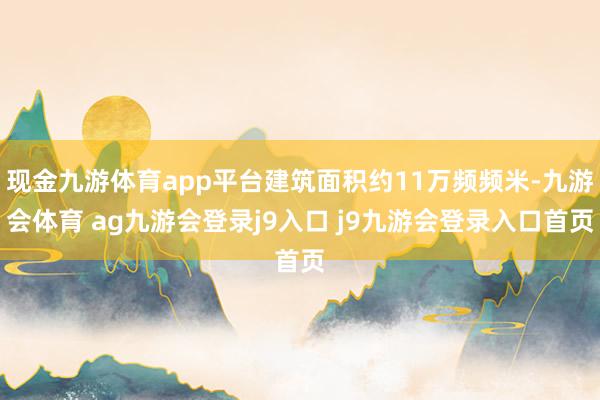 现金九游体育app平台建筑面积约11万频频米-九游会体育 ag九游会登录j9入口 j9九游会登录入口首页