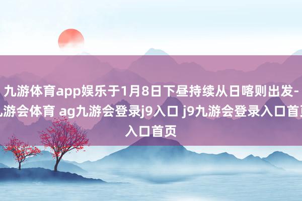 九游体育app娱乐于1月8日下昼持续从日喀则出发-九游会体育 ag九游会登录j9入口 j9九游会登录入口首页