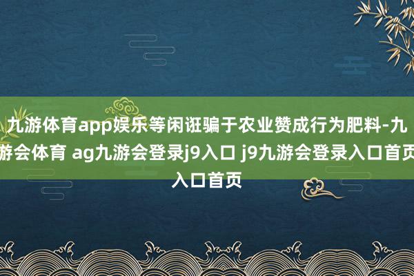 九游体育app娱乐等闲诳骗于农业赞成行为肥料-九游会体育 ag九游会登录j9入口 j9九游会登录入口首页