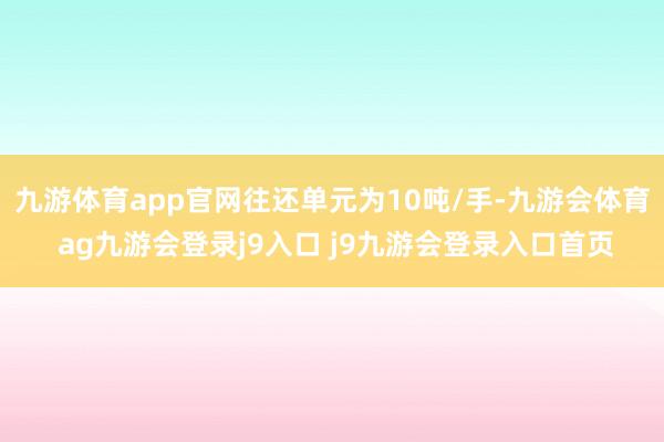九游体育app官网往还单元为10吨/手-九游会体育 ag九游会登录j9入口 j9九游会登录入口首页