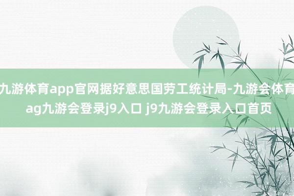 九游体育app官网据好意思国劳工统计局-九游会体育 ag九游会登录j9入口 j9九游会登录入口首页