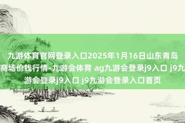 九游体育官网登录入口2025年1月16日山东青岛黄河路农居品批发商场价钱行情-九游会体育 ag九游会登录j9入口 j9九游会登录入口首页