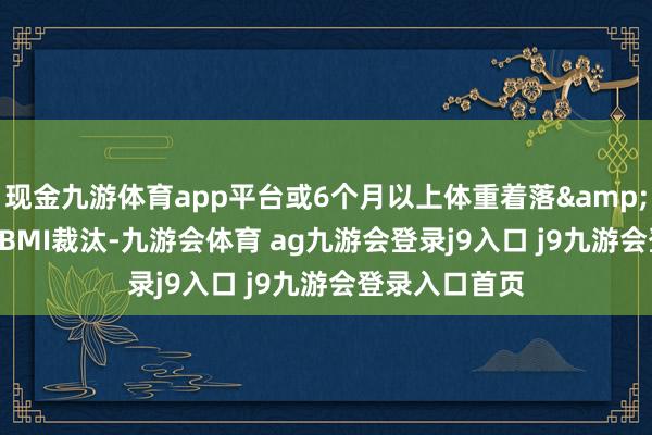 现金九游体育app平台或6个月以上体重着落&gt;10％；②BMI裁汰-九游会体育 ag九游会登录j9入口 j9九游会登录入口首页
