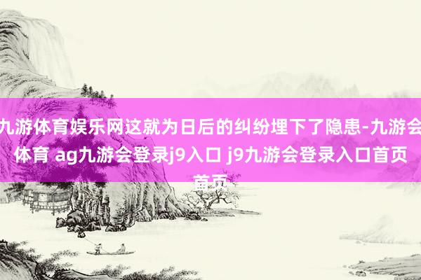 九游体育娱乐网这就为日后的纠纷埋下了隐患-九游会体育 ag九游会登录j9入口 j9九游会登录入口首页