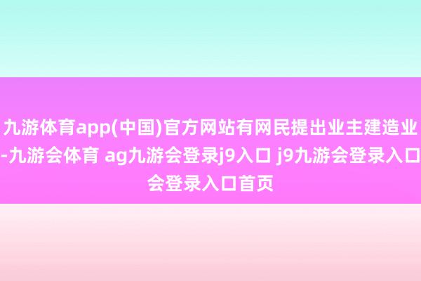 九游体育app(中国)官方网站有网民提出业主建造业委会-九游会体育 ag九游会登录j9入口 j9九游会登录入口首页