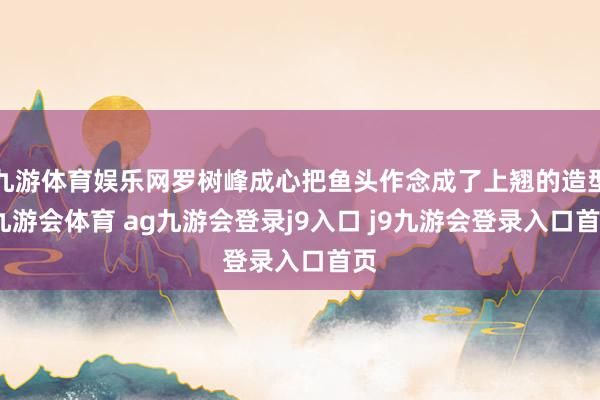 九游体育娱乐网罗树峰成心把鱼头作念成了上翘的造型-九游会体育 ag九游会登录j9入口 j9九游会登录入口首页