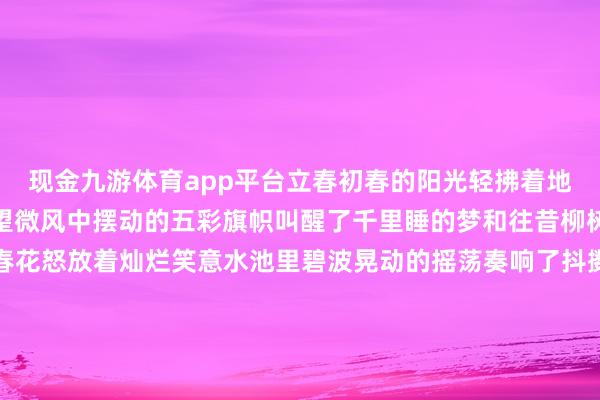 现金九游体育app平台立春初春的阳光轻拂着地面温和中蕴含着无穷祈望微风中摆动的五彩旗帜叫醒了千里睡的梦和往昔柳树的枝杈摇曳着新绿迎春花怒放着灿烂笑意水池里碧波晃动的摇荡奏响了抖擞的春之旋律告别了冬日的千里寂理睬新但愿的晨光沦落的不雅念不再紧系极新的画卷正在开启告别了冬日的千里寂拥抱重生命的瑰丽拘谨的桎梏纷繁崩离解放的翅膀尽情奋击规划：付逸杰、杨子梦裁剪：徐小梦好意思编：陈敏制作：赵岑校对：陶善工-