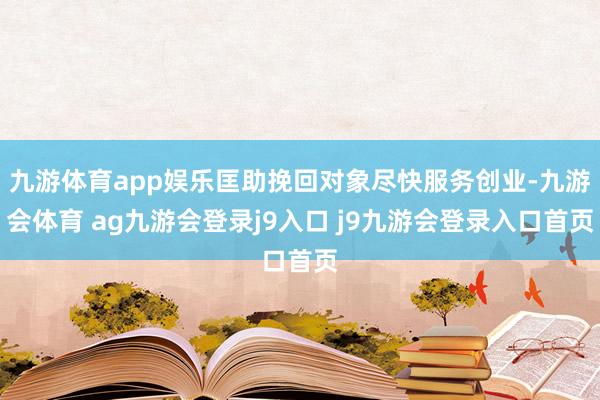 九游体育app娱乐匡助挽回对象尽快服务创业-九游会体育 ag九游会登录j9入口 j9九游会登录入口首页