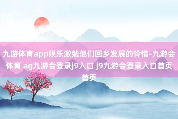 九游体育app娱乐激勉他们回乡发展的怜惜-九游会体育 ag九游会登录j9入口 j9九游会登录入口首页