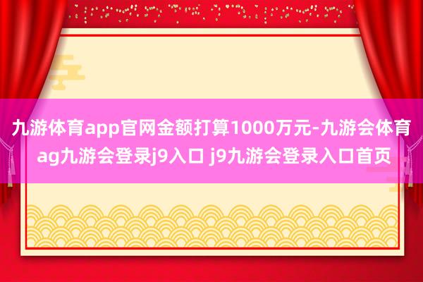 九游体育app官网金额打算1000万元-九游会体育 ag九游会登录j9入口 j9九游会登录入口首页