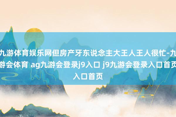 九游体育娱乐网但房产牙东说念主大王人王人很忙-九游会体育 ag九游会登录j9入口 j9九游会登录入口首页