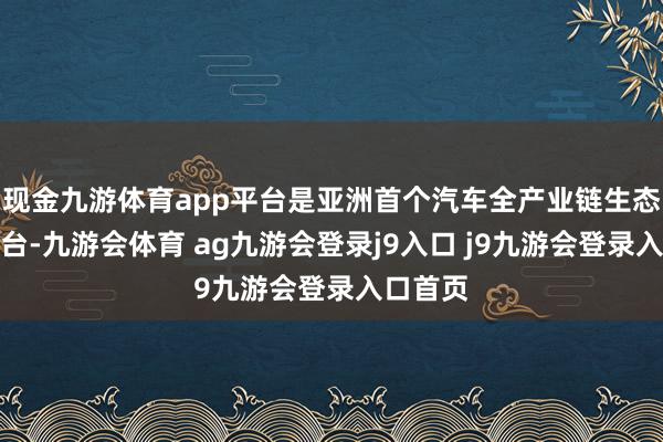 现金九游体育app平台是亚洲首个汽车全产业链生态展贸平台-九游会体育 ag九游会登录j9入口 j9九游会登录入口首页